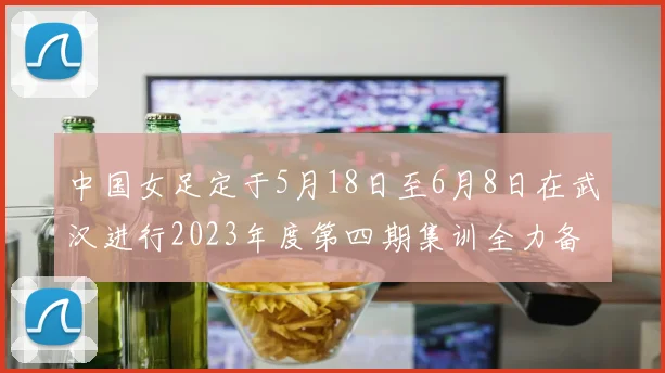 中国女足定于5月18日至6月8日在武汉进行2023年度第四期集训全力备战国际赛事