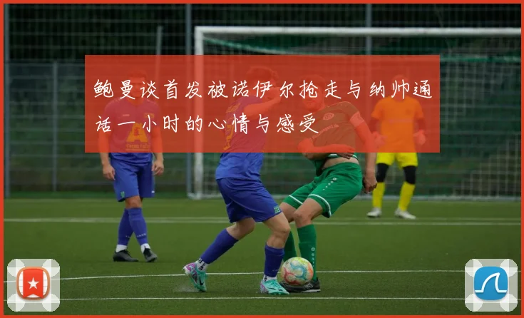 鲍曼谈首发被诺伊尔抢走与纳帅通话一小时的心情与感受