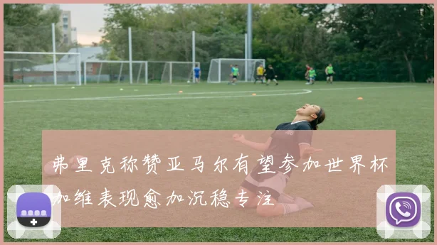 弗里克称赞亚马尔有望参加世界杯加维表现愈加沉稳专注