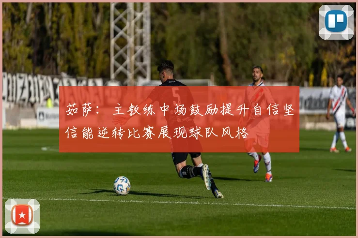 茹萨：主教练中场鼓励提升自信坚信能逆转比赛展现球队风格
