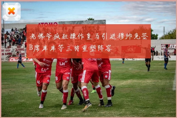 老佛爷疯狂操作皇马引进穆帅免签B席库库等三将重塑阵容