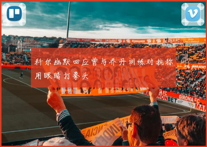 科尔幽默回应曾与乔丹训练对抗称用眼睛打拳头