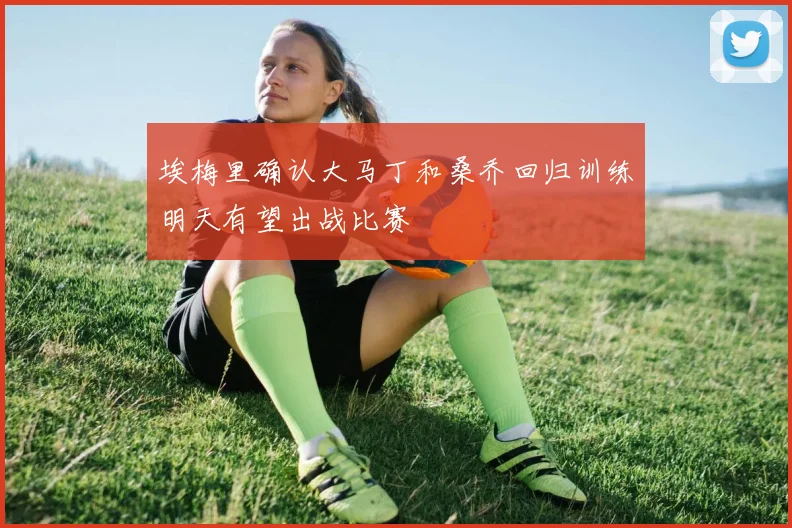 埃梅里确认大马丁和桑乔回归训练明天有望出战比赛