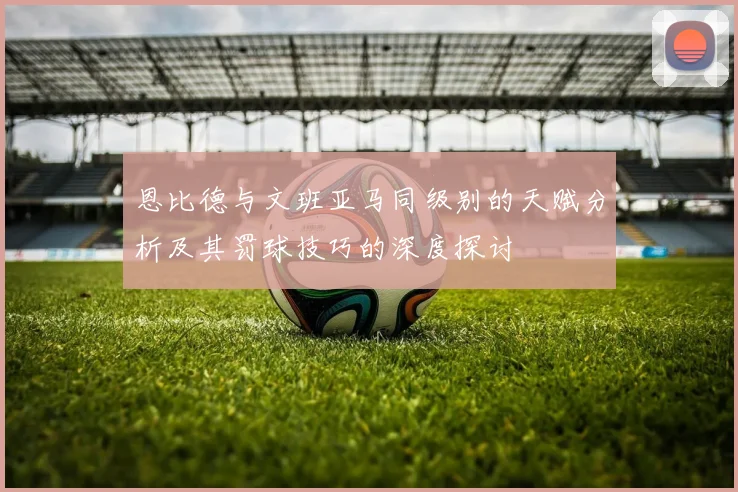 恩比德与文班亚马同级别的天赋分析及其罚球技巧的深度探讨