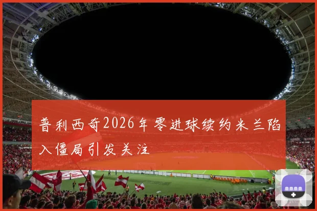 普利西奇2026年零进球续约米兰陷入僵局引发关注