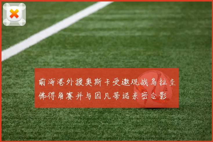 前海港外援奥斯卡受邀观战乌拉圭佛得角赛并与因凡蒂诺亲密合影