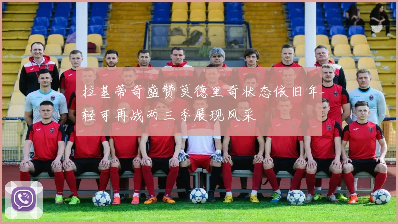 拉基蒂奇盛赞莫德里奇状态依旧年轻可再战两三季展现风采