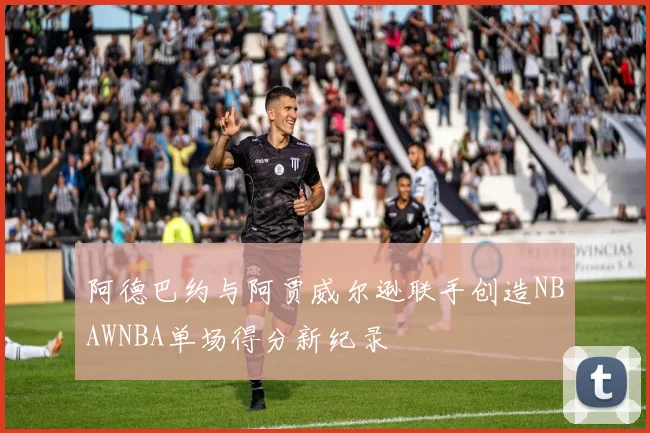 阿德巴约与阿贾威尔逊联手创造NBAWNBA单场得分新纪录