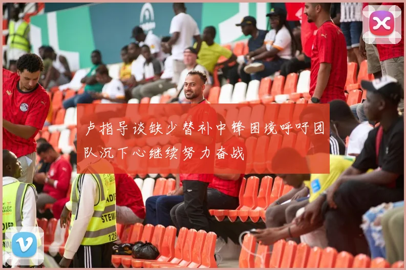 卢指导谈缺少替补中锋困境呼吁团队沉下心继续努力奋战