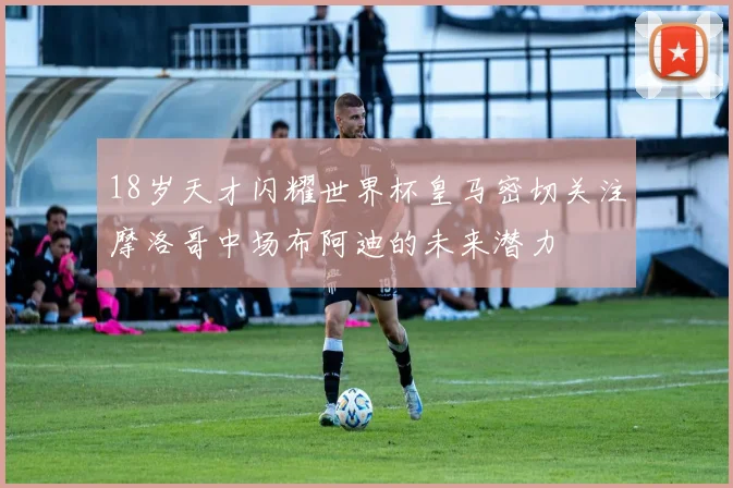 18岁天才闪耀世界杯皇马密切关注摩洛哥中场布阿迪的未来潜力