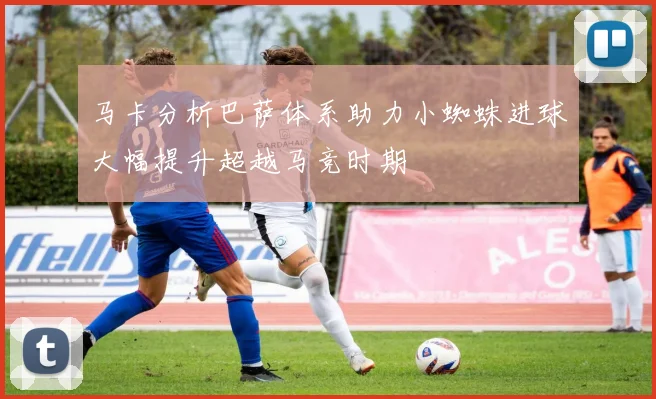 马卡分析巴萨体系助力小蜘蛛进球大幅提升超越马竞时期