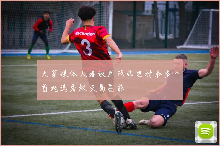 火箭媒体人建议用范弗里特和多个首轮选秀权交易墨菲