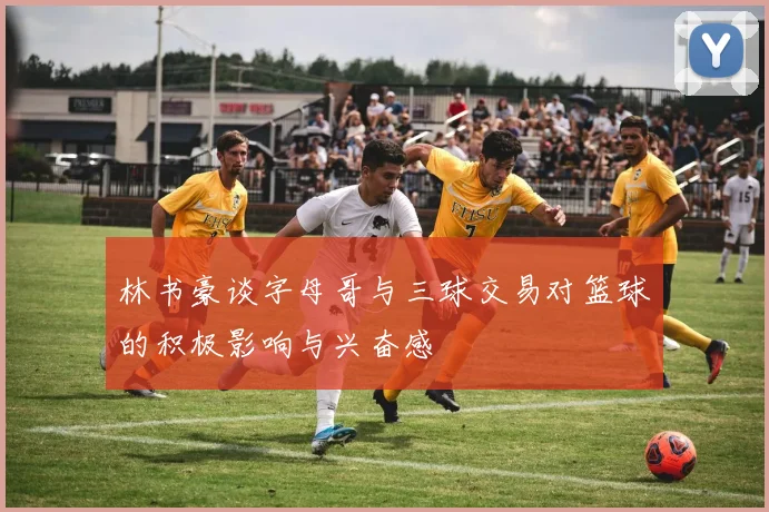 林书豪谈字母哥与三球交易对篮球的积极影响与兴奋感