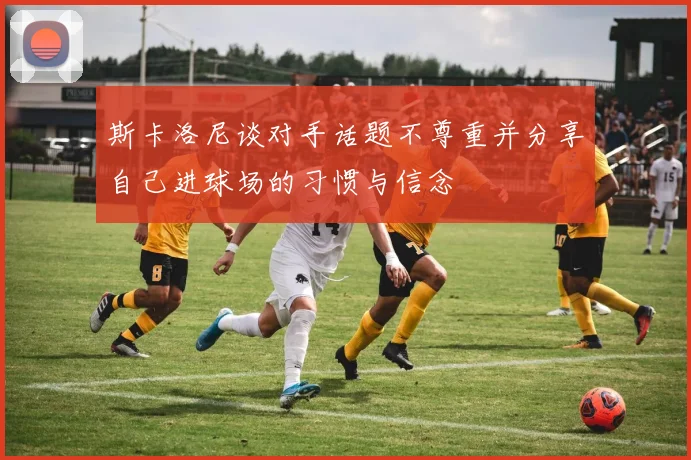 斯卡洛尼谈对手话题不尊重并分享自己进球场的习惯与信念