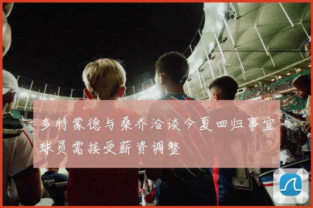 多特蒙德与桑乔洽谈今夏回归事宜球员需接受薪资调整