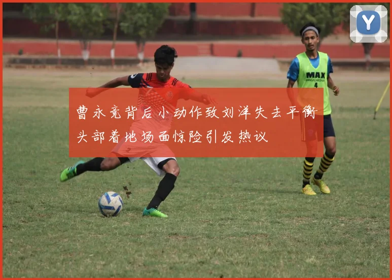 曹永竞背后小动作致刘洋失去平衡头部着地场面惊险引发热议