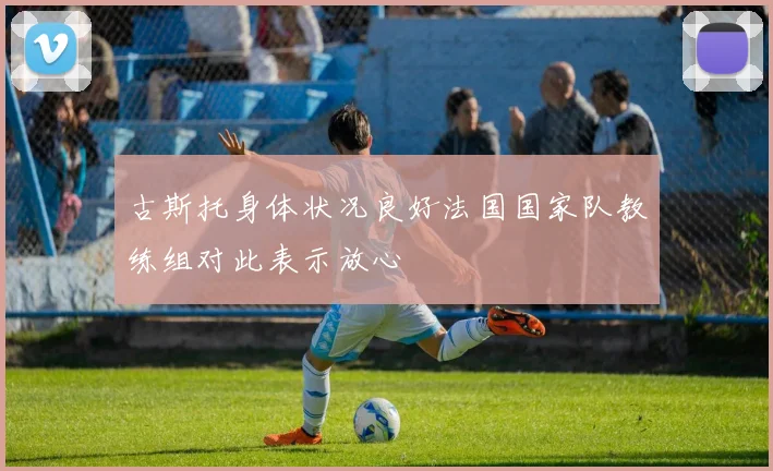 古斯托身体状况良好法国国家队教练组对此表示放心