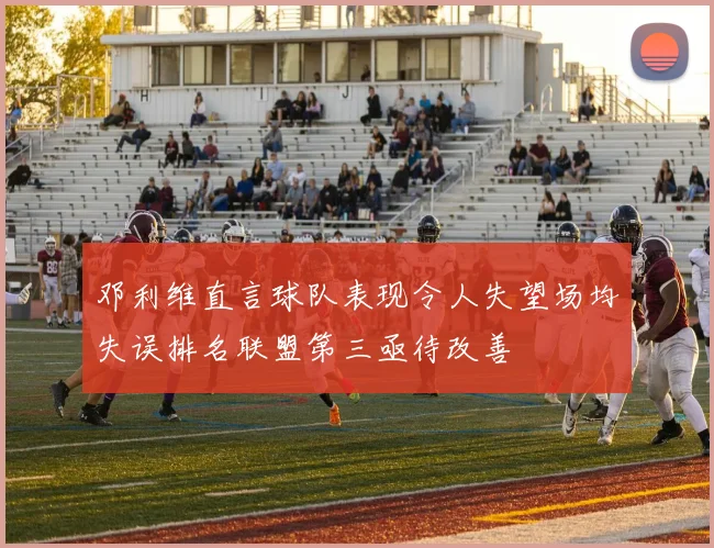邓利维直言球队表现令人失望场均失误排名联盟第三亟待改善