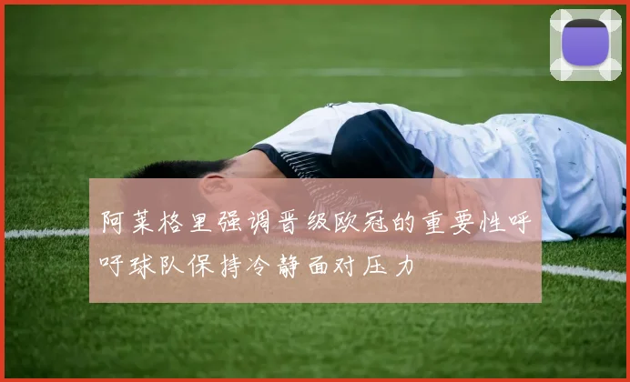阿莱格里强调晋级欧冠的重要性呼吁球队保持冷静面对压力