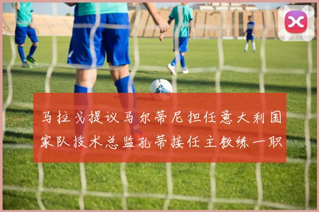 马拉戈提议马尔蒂尼担任意大利国家队技术总监孔蒂接任主教练一职