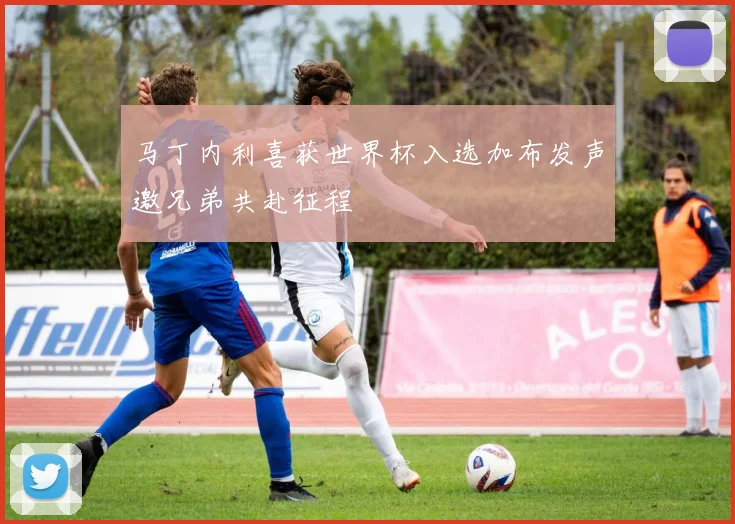 马丁内利喜获世界杯入选加布发声邀兄弟共赴征程