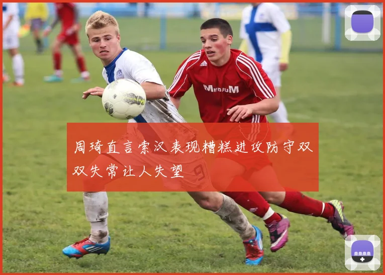 周琦直言索汉表现糟糕进攻防守双双失常让人失望